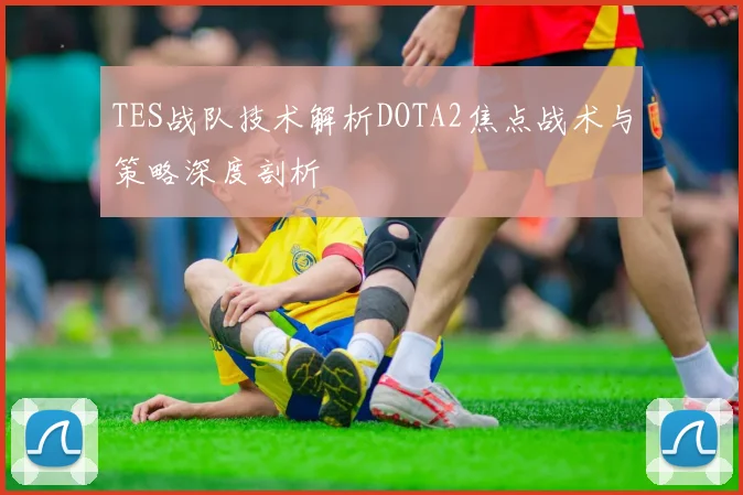 TES战队技术解析DOTA2焦点战术与策略深度剖析